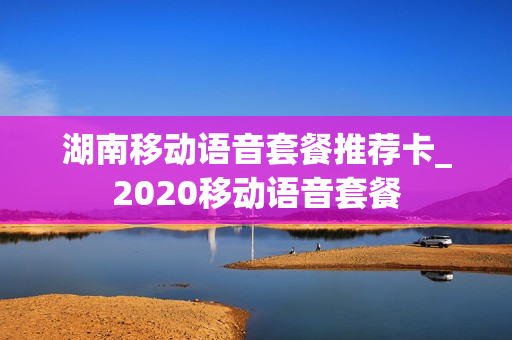 湖南移动语音套餐推荐卡_2020移动语音套餐