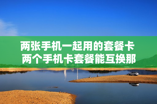 两张手机一起用的套餐卡 两个手机卡套餐能互换那
