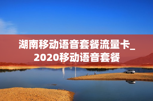 湖南移动语音套餐流量卡_2020移动语音套餐