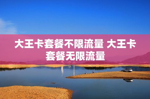 大王卡套餐不限流量 大王卡套餐无限流量