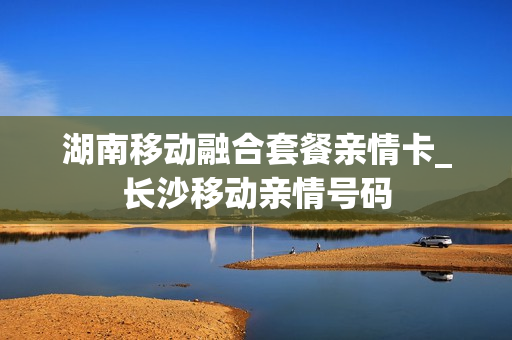 湖南移动融合套餐亲情卡_长沙移动亲情号码