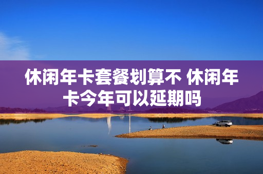 休闲年卡套餐划算不 休闲年卡今年可以延期吗
