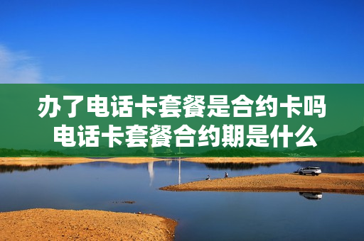 办了电话卡套餐是合约卡吗 电话卡套餐合约期是什么意思