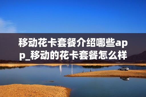 移动花卡套餐介绍哪些app_移动的花卡套餐怎么样