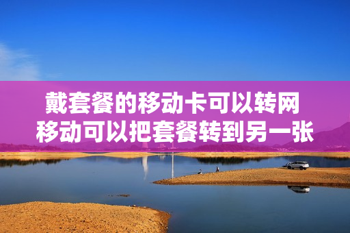 戴套餐的移动卡可以转网 移动可以把套餐转到另一张卡吗