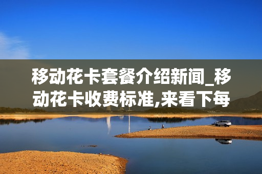 移动花卡套餐介绍新闻_移动花卡收费标准,来看下每月套餐资费情况介绍