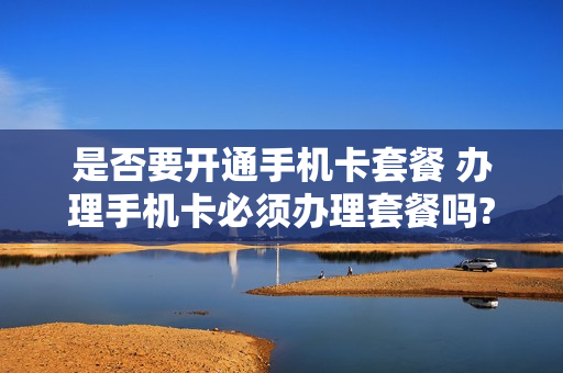 是否要开通手机卡套餐 办理手机卡必须办理套餐吗?