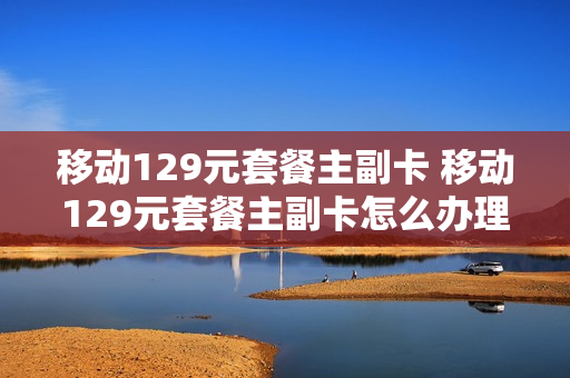 移动129元套餐主副卡 移动129元套餐主副卡怎么办理
