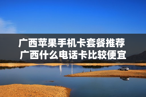 广西苹果手机卡套餐推荐 广西什么电话卡比较便宜