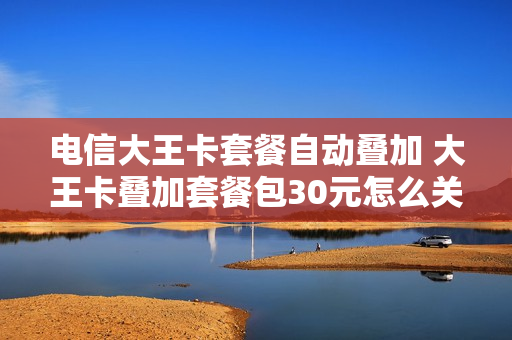 电信大王卡套餐自动叠加 大王卡叠加套餐包30元怎么关