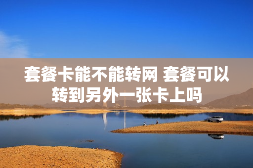 套餐卡能不能转网 套餐可以转到另外一张卡上吗