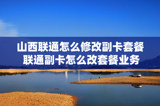 山西联通怎么修改副卡套餐 联通副卡怎么改套餐业务