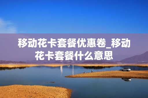 移动花卡套餐优惠卷_移动花卡套餐什么意思