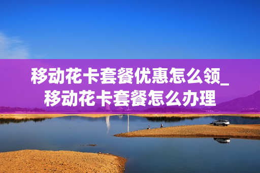 移动花卡套餐优惠怎么领_移动花卡套餐怎么办理
