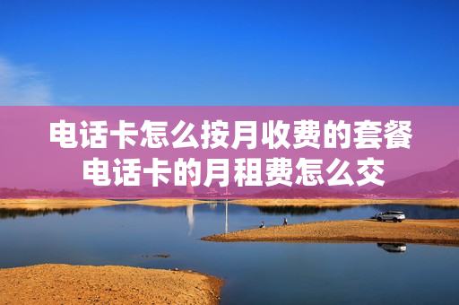 电话卡怎么按月收费的套餐 电话卡的月租费怎么交
