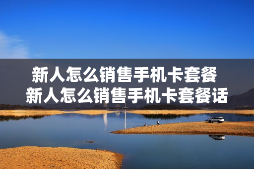 新人怎么销售手机卡套餐 新人怎么销售手机卡套餐话术