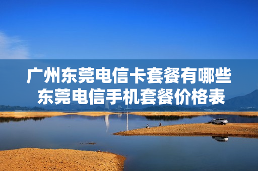 广州东莞电信卡套餐有哪些 东莞电信手机套餐价格表2021