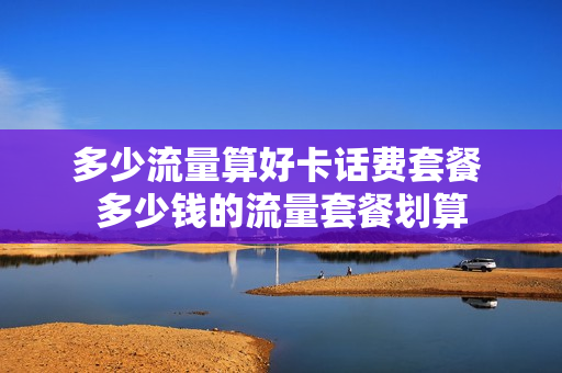 多少流量算好卡话费套餐 多少钱的流量套餐划算