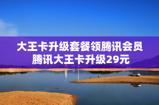 大王卡升级套餐领腾讯会员 腾讯大王卡升级29元