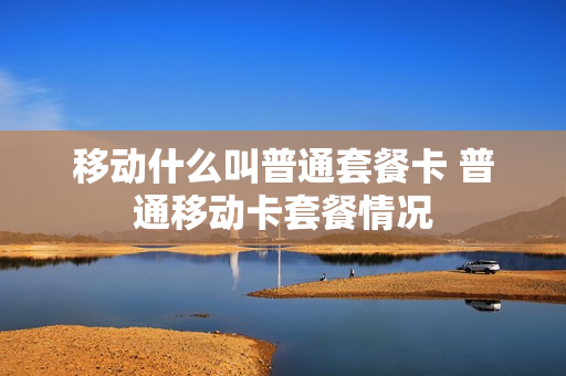 移动什么叫普通套餐卡 普通移动卡套餐情况