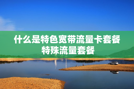 什么是特色宽带流量卡套餐 特殊流量套餐