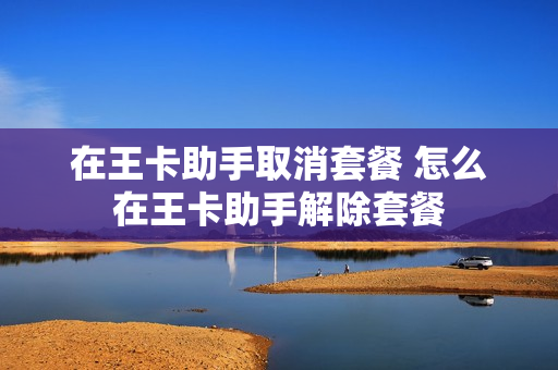 在王卡助手取消套餐 怎么在王卡助手解除套餐