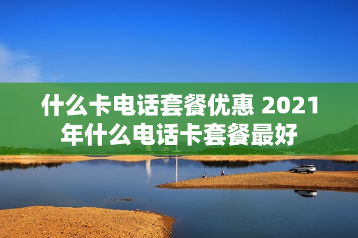 什么卡电话套餐优惠 2021年什么电话卡套餐最好