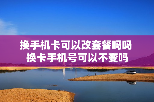 换手机卡可以改套餐吗吗 换卡手机号可以不变吗