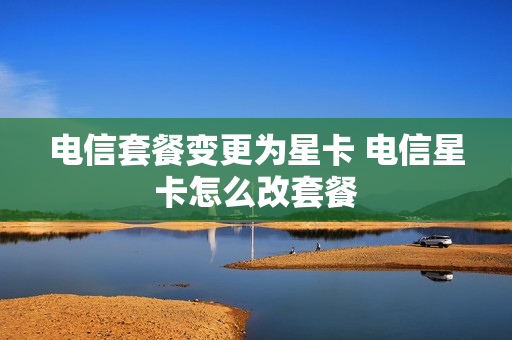 电信套餐变更为星卡 电信星卡怎么改套餐