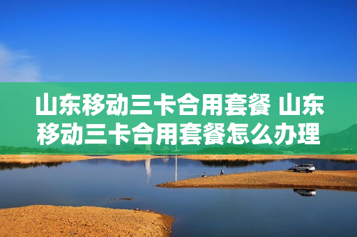 山东移动三卡合用套餐 山东移动三卡合用套餐怎么办理