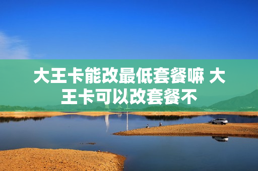 大王卡能改最低套餐嘛 大王卡可以改套餐不