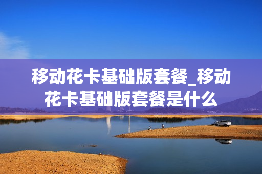 移动花卡基础版套餐_移动花卡基础版套餐是什么