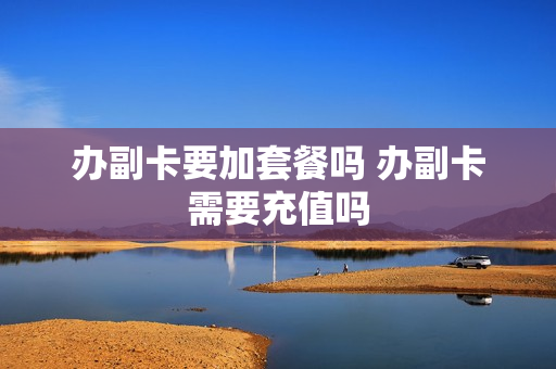 办副卡要加套餐吗 办副卡需要充值吗