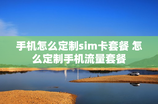 手机怎么定制sim卡套餐 怎么定制手机流量套餐