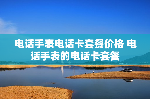电话手表电话卡套餐价格 电话手表的电话卡套餐
