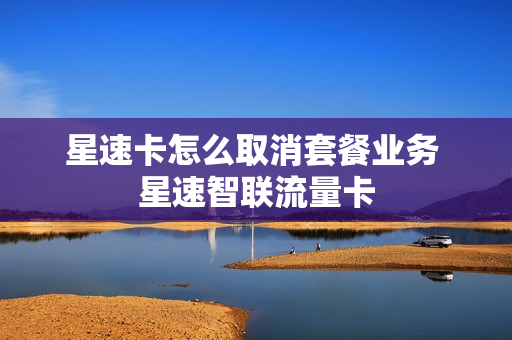 星速卡怎么取消套餐业务 星速智联流量卡