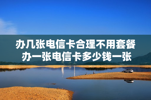 办几张电信卡合理不用套餐 办一张电信卡多少钱一张