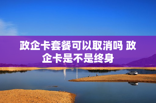 政企卡套餐可以取消吗 政企卡是不是终身