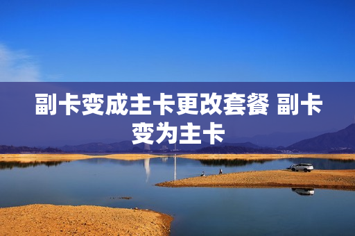 副卡变成主卡更改套餐 副卡变为主卡