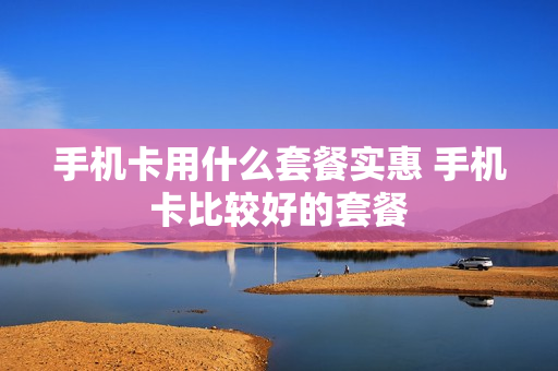 手机卡用什么套餐实惠 手机卡比较好的套餐