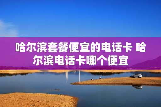 哈尔滨套餐便宜的电话卡 哈尔滨电话卡哪个便宜