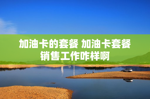 加油卡的套餐 加油卡套餐销售工作咋样啊