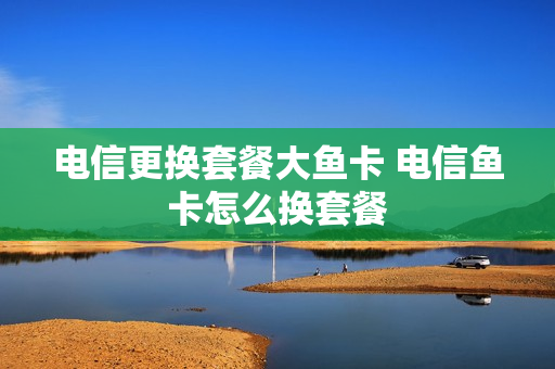 电信更换套餐大鱼卡 电信鱼卡怎么换套餐