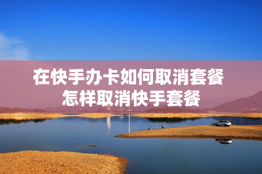 在快手办卡如何取消套餐 怎样取消快手套餐