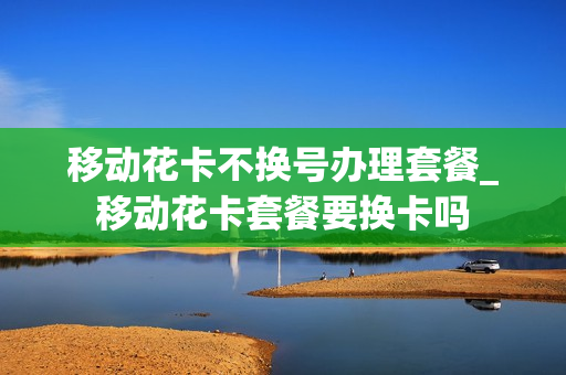 移动花卡不换号办理套餐_移动花卡套餐要换卡吗