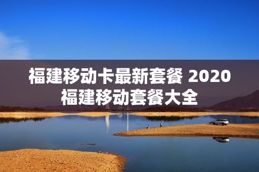 福建移动卡最新套餐 2020福建移动套餐大全