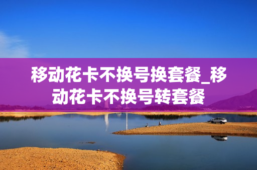 移动花卡不换号换套餐_移动花卡不换号转套餐