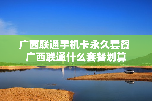 广西联通手机卡永久套餐 广西联通什么套餐划算