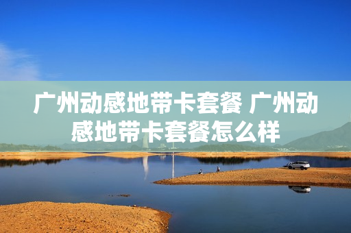 广州动感地带卡套餐 广州动感地带卡套餐怎么样