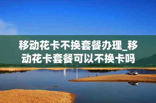移动花卡不换套餐办理_移动花卡套餐可以不换卡吗